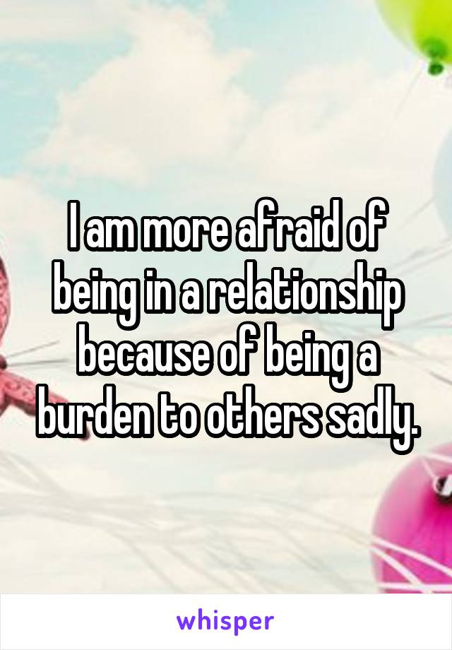 I am more afraid of being in a relationship because of being a burden to others sadly.