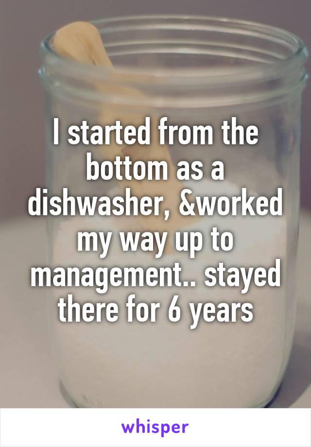 I started from the bottom as a dishwasher, &worked my way up to management.. stayed there for 6 years