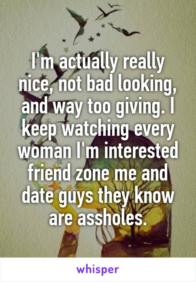 I'm actually really nice, not bad looking, and way too giving. I keep watching every woman I'm interested friend zone me and date guys they know are assholes.