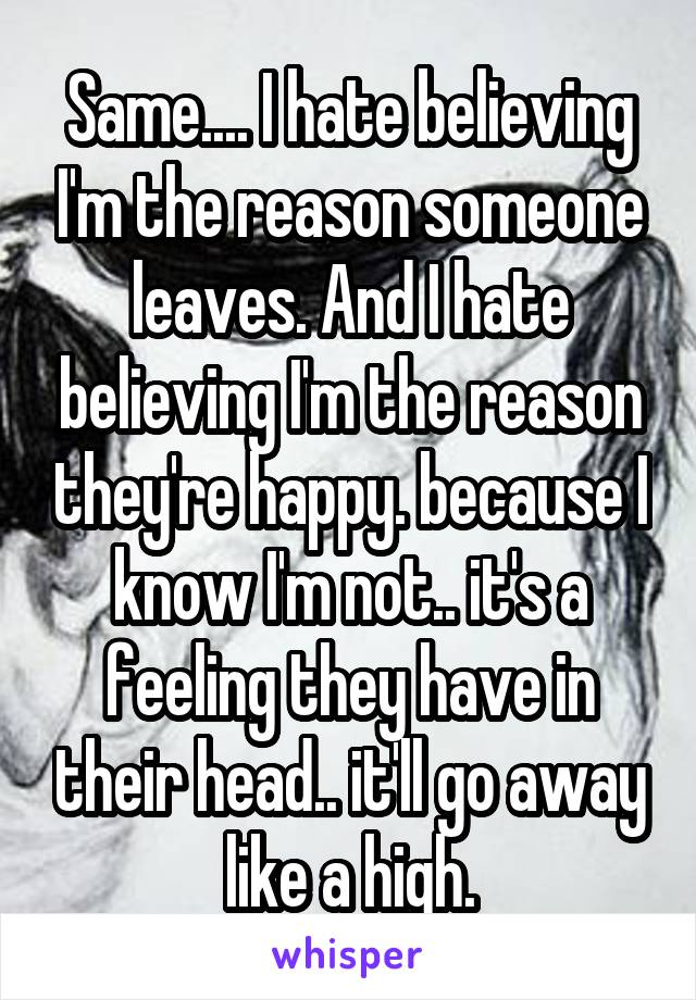 Same.... I hate believing I'm the reason someone leaves. And I hate believing I'm the reason they're happy. because I know I'm not.. it's a feeling they have in their head.. it'll go away like a high.