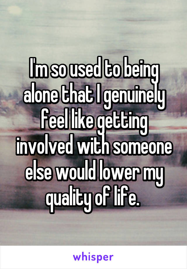 I'm so used to being alone that I genuinely feel like getting involved with someone else would lower my quality of life. 