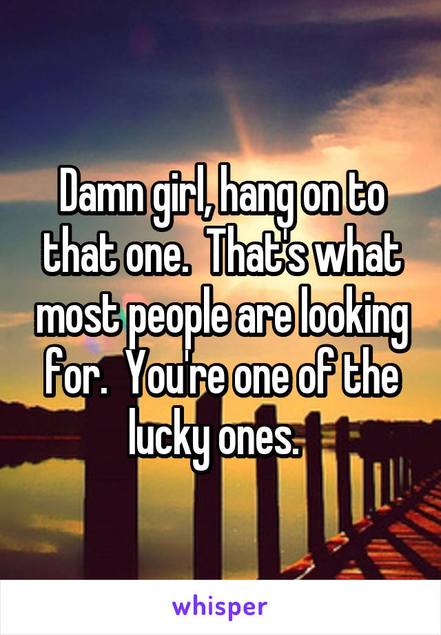 Damn girl, hang on to that one.  That's what most people are looking for.  You're one of the lucky ones.  