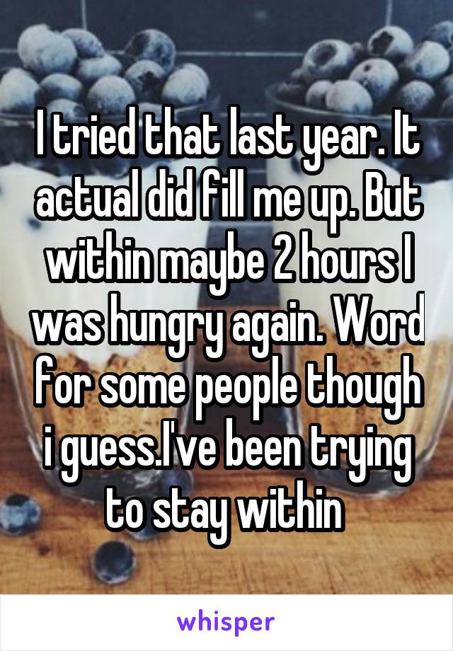 I tried that last year. It actual did fill me up. But within maybe 2 hours I was hungry again. Word for some people though i guess.I've been trying to stay within 