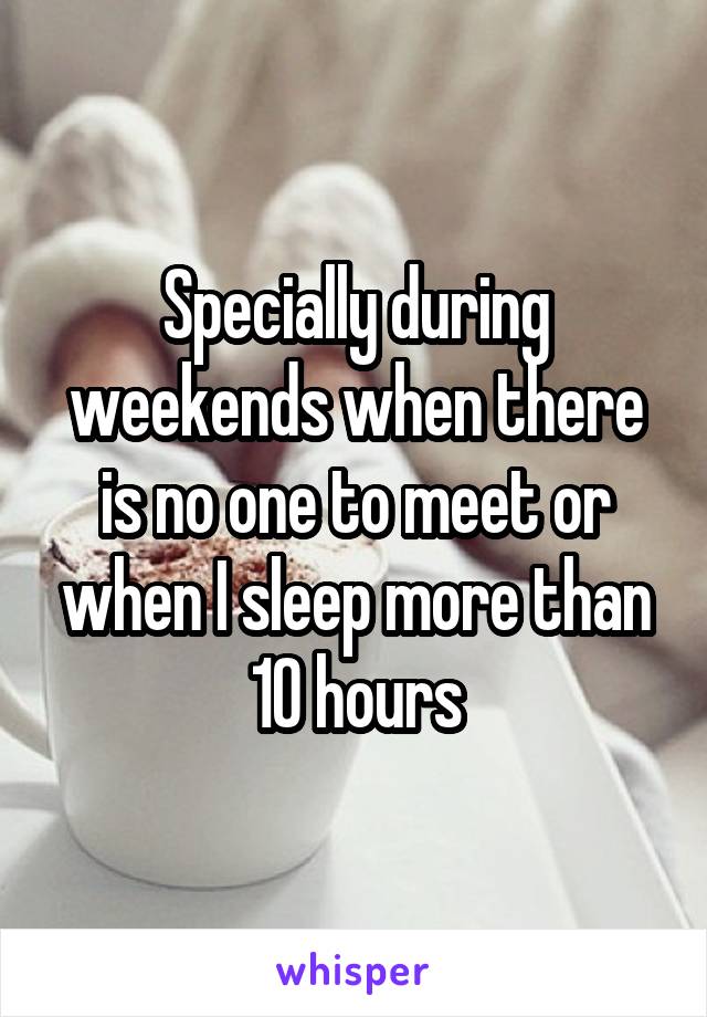 Specially during weekends when there is no one to meet or when I sleep more than 10 hours