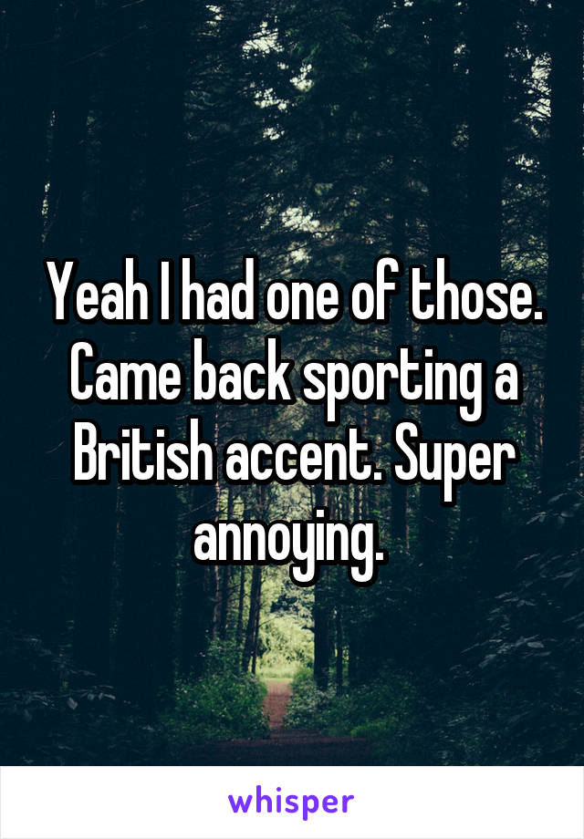 Yeah I had one of those. Came back sporting a British accent. Super annoying. 