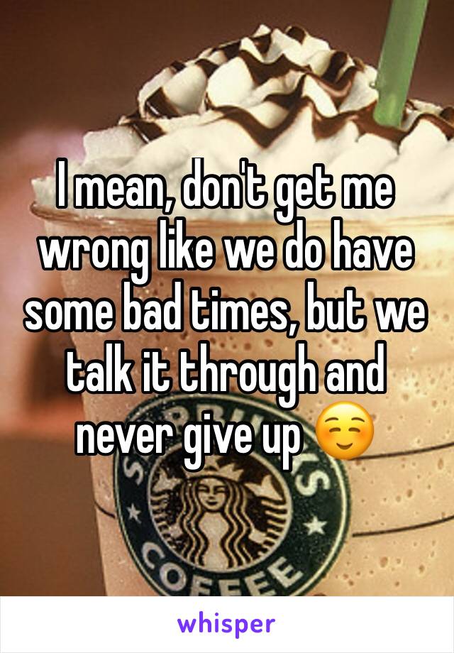 I mean, don't get me wrong like we do have some bad times, but we talk it through and never give up ☺️