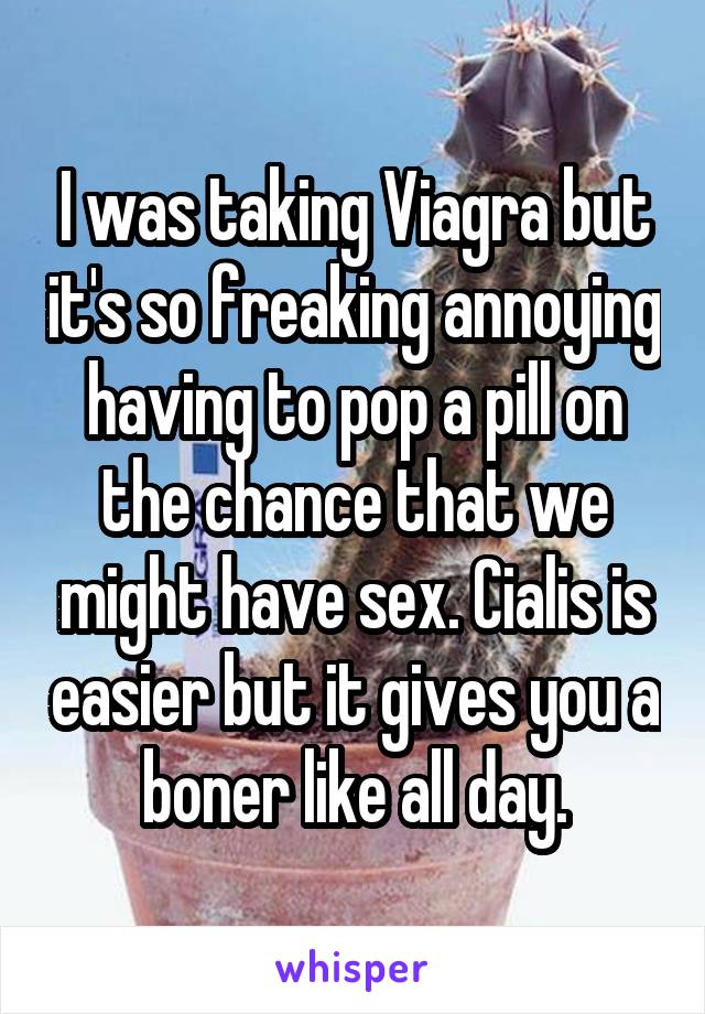 I was taking Viagra but it's so freaking annoying having to pop a pill on the chance that we might have sex. Cialis is easier but it gives you a boner like all day.