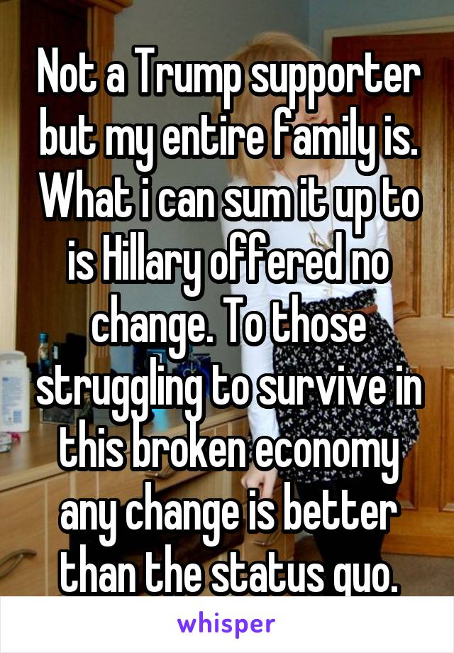 Not a Trump supporter but my entire family is. What i can sum it up to is Hillary offered no change. To those struggling to survive in this broken economy any change is better than the status quo.