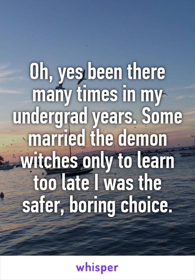 Oh, yes been there many times in my undergrad years. Some married the demon witches only to learn too late I was the safer, boring choice.