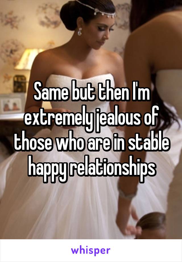 Same but then I'm extremely jealous of those who are in stable happy relationships