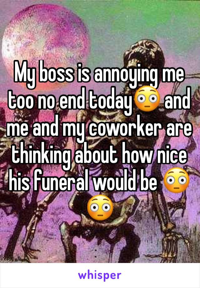 My boss is annoying me too no end today😳 and me and my coworker are thinking about how nice his funeral would be 😳😳