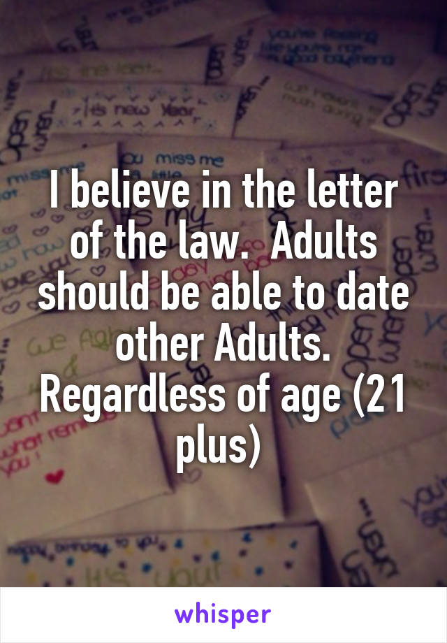 I believe in the letter of the law.  Adults should be able to date other Adults. Regardless of age (21 plus) 