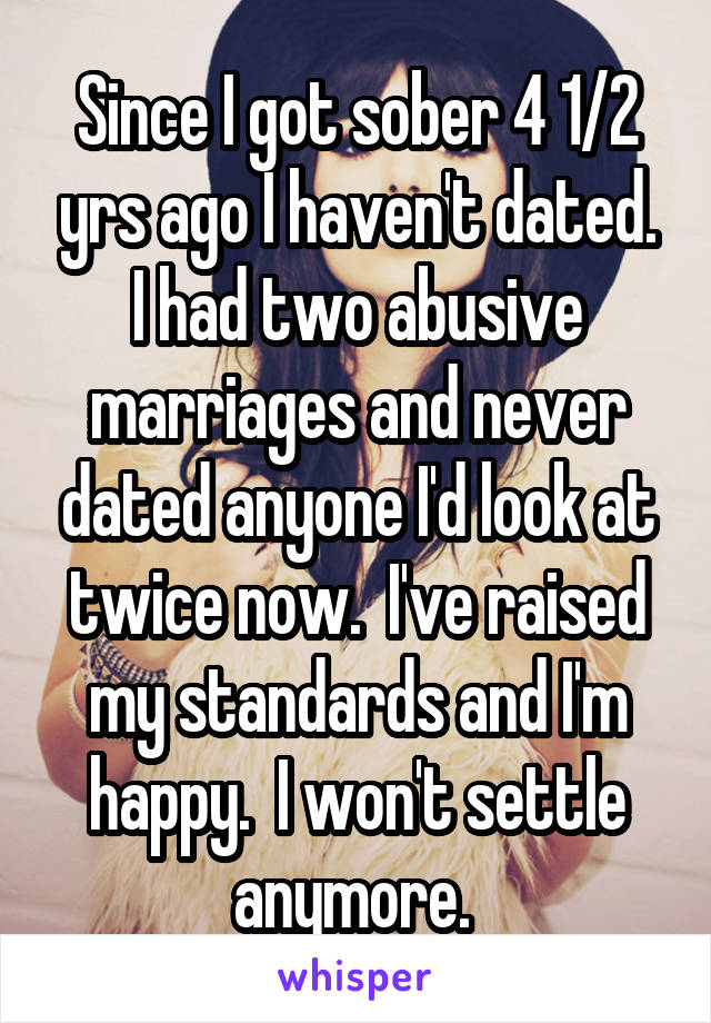 Since I got sober 4 1/2 yrs ago I haven't dated. I had two abusive marriages and never dated anyone I'd look at twice now.  I've raised my standards and I'm happy.  I won't settle anymore. 