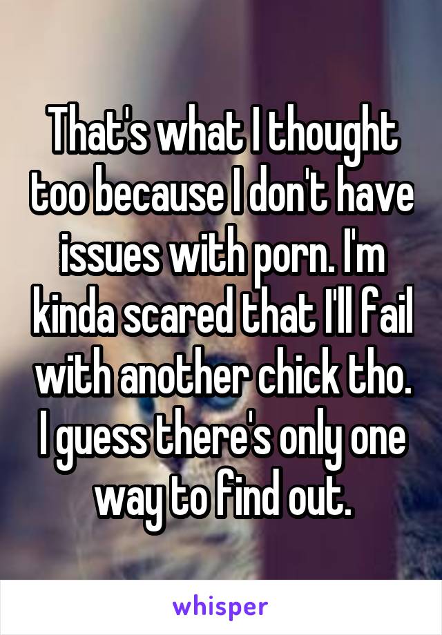 That's what I thought too because I don't have issues with porn. I'm kinda scared that I'll fail with another chick tho. I guess there's only one way to find out.