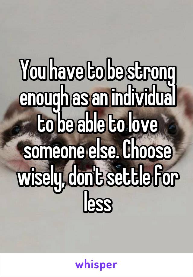 You have to be strong enough as an individual to be able to love someone else. Choose wisely, don't settle for less