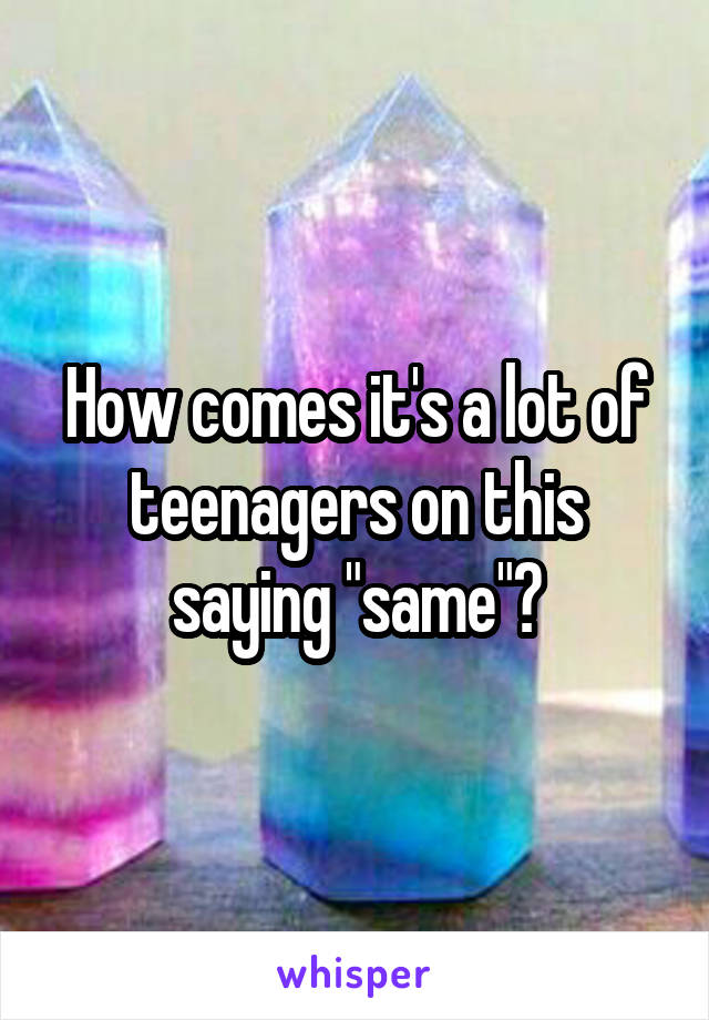 How comes it's a lot of teenagers on this saying "same"?