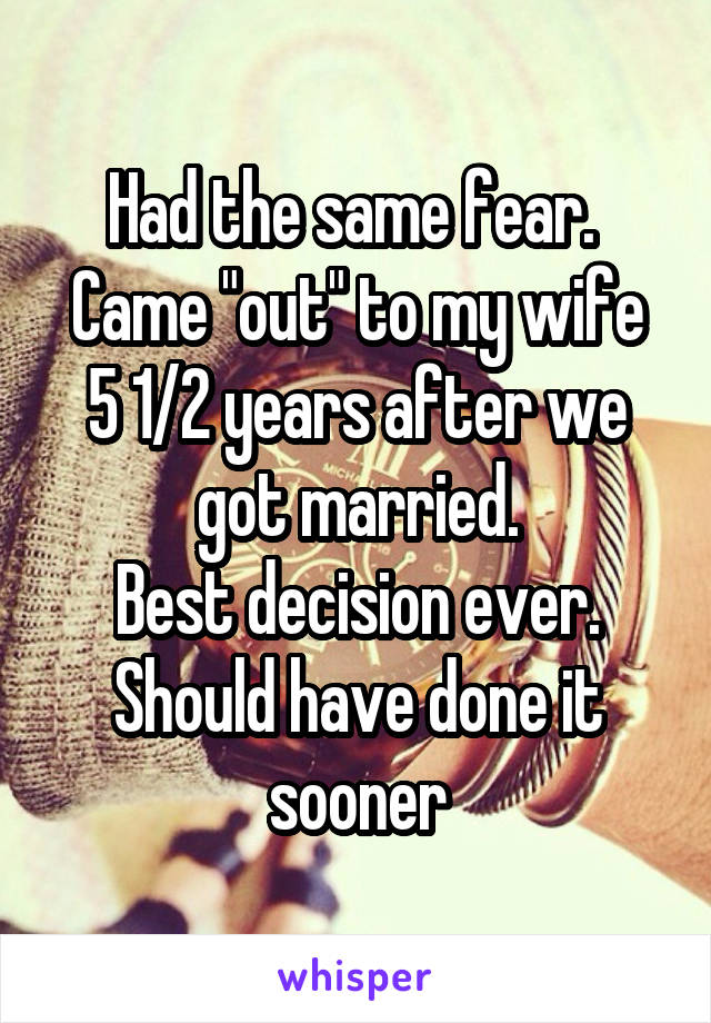 Had the same fear. 
Came "out" to my wife 5 1/2 years after we got married.
Best decision ever. Should have done it sooner