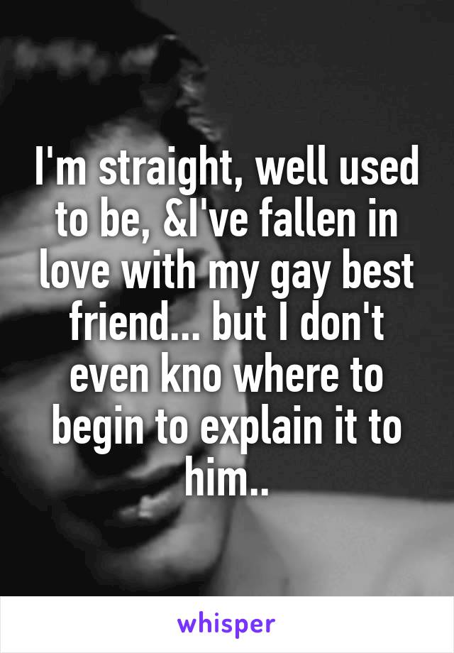 I'm straight, well used to be, &I've fallen in love with my gay best friend... but I don't even kno where to begin to explain it to him..
