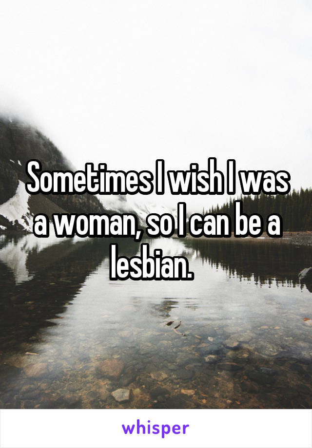 Sometimes I wish I was a woman, so I can be a lesbian.  