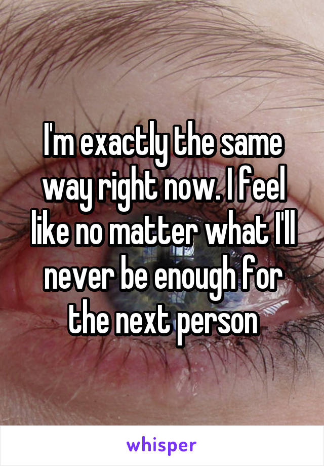 I'm exactly the same way right now. I feel like no matter what I'll never be enough for the next person