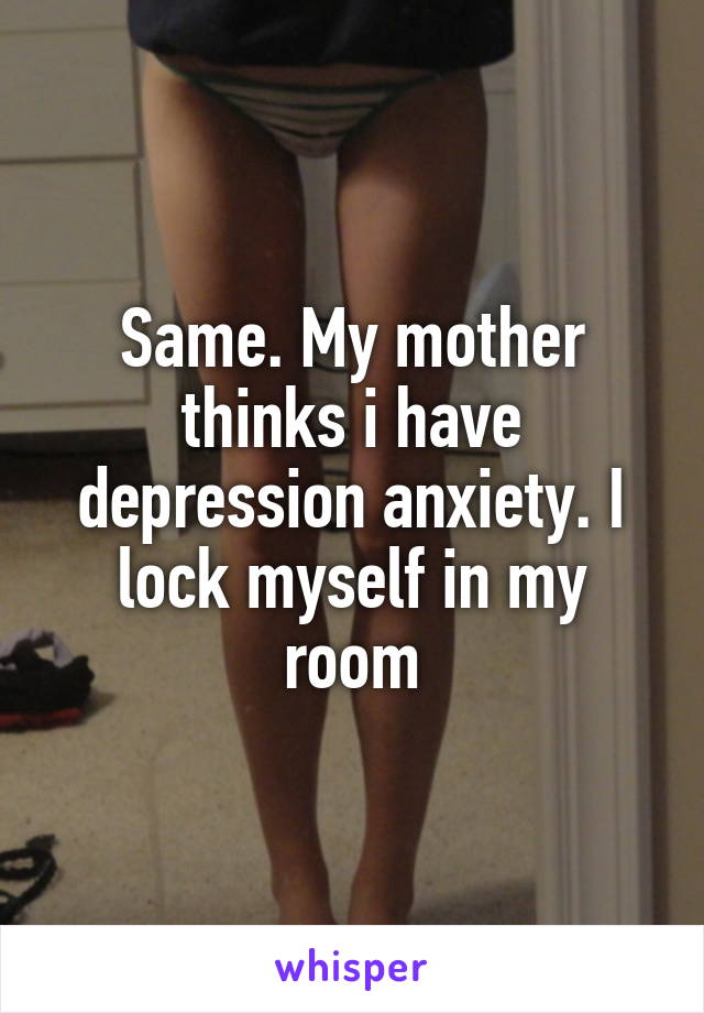 Same. My mother thinks i have depression anxiety. I lock myself in my room