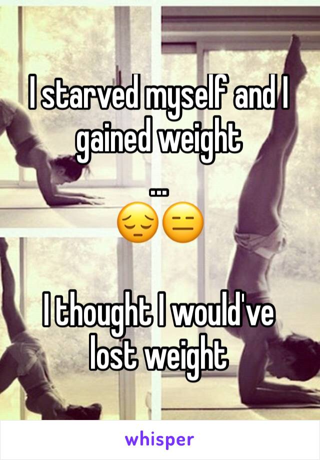 I starved myself and I gained weight
...
😔😑

I thought I would've 
lost weight