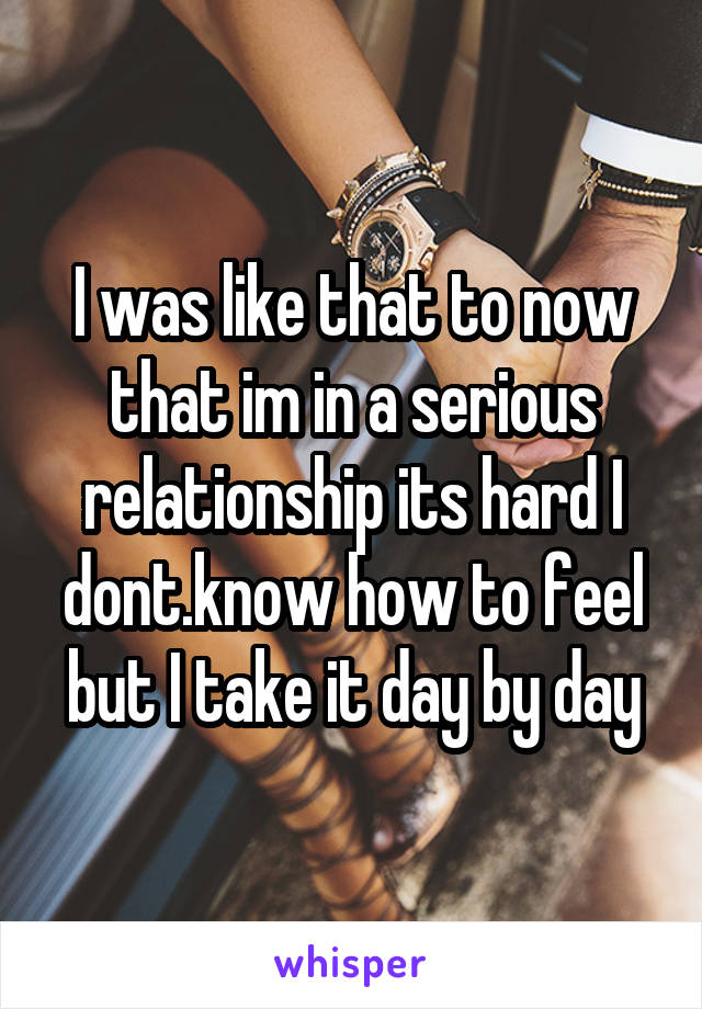 I was like that to now that im in a serious relationship its hard I dont.know how to feel but I take it day by day