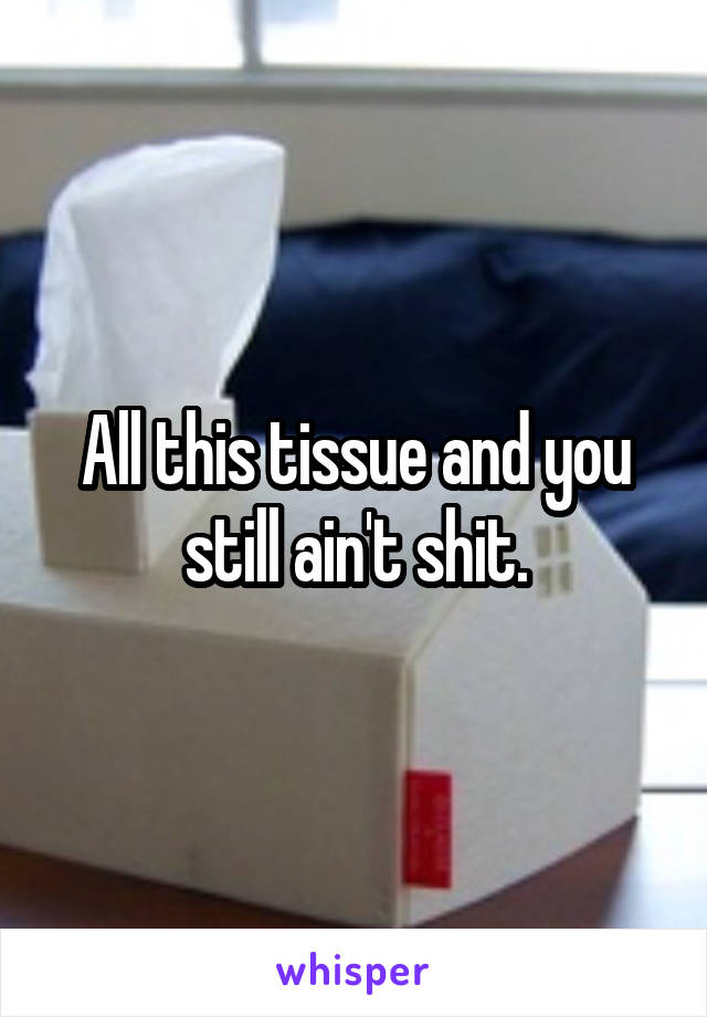 All this tissue and you still ain't shit.