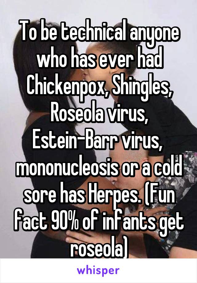 To be technical anyone who has ever had Chickenpox, Shingles, Roseola virus, Estein-Barr virus,  mononucleosis or a cold sore has Herpes. (Fun fact 90% of infants get roseola)