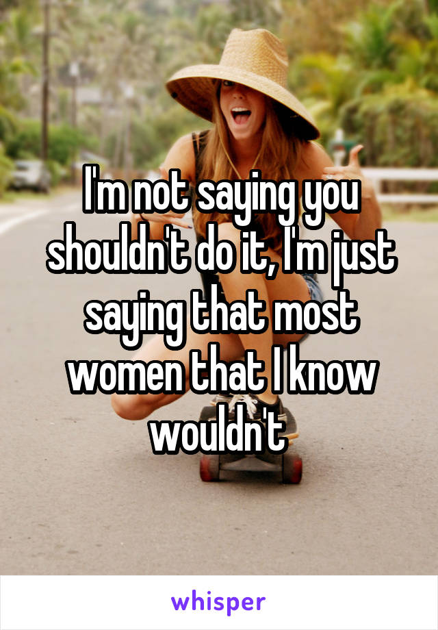 I'm not saying you shouldn't do it, I'm just saying that most women that I know wouldn't 