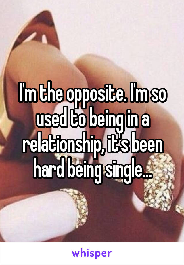 I'm the opposite. I'm so used to being in a relationship, it's been hard being single...