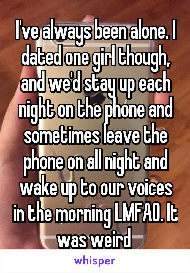 I've always been alone. I dated one girl though, and we'd stay up each night on the phone and sometimes leave the phone on all night and wake up to our voices in the morning LMFAO. It was weird 