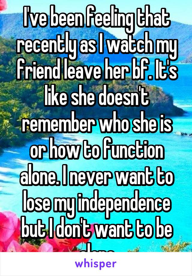 I've been feeling that recently as I watch my friend leave her bf. It's like she doesn't remember who she is or how to function alone. I never want to lose my independence but I don't want to be alone