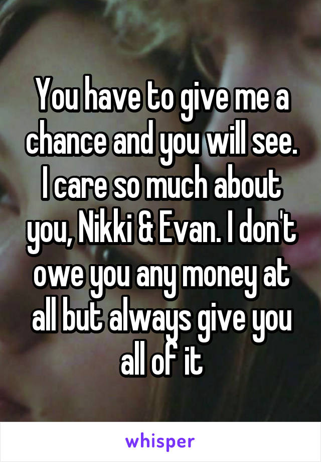 You have to give me a chance and you will see. I care so much about you, Nikki & Evan. I don't owe you any money at all but always give you all of it