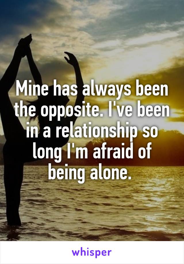 Mine has always been the opposite. I've been in a relationship so long I'm afraid of being alone. 