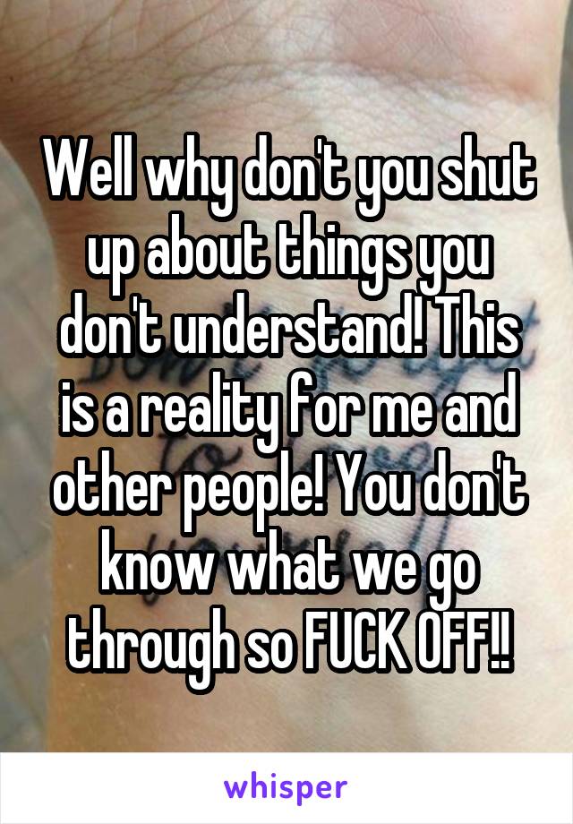 Well why don't you shut up about things you don't understand! This is a reality for me and other people! You don't know what we go through so FUCK OFF!!