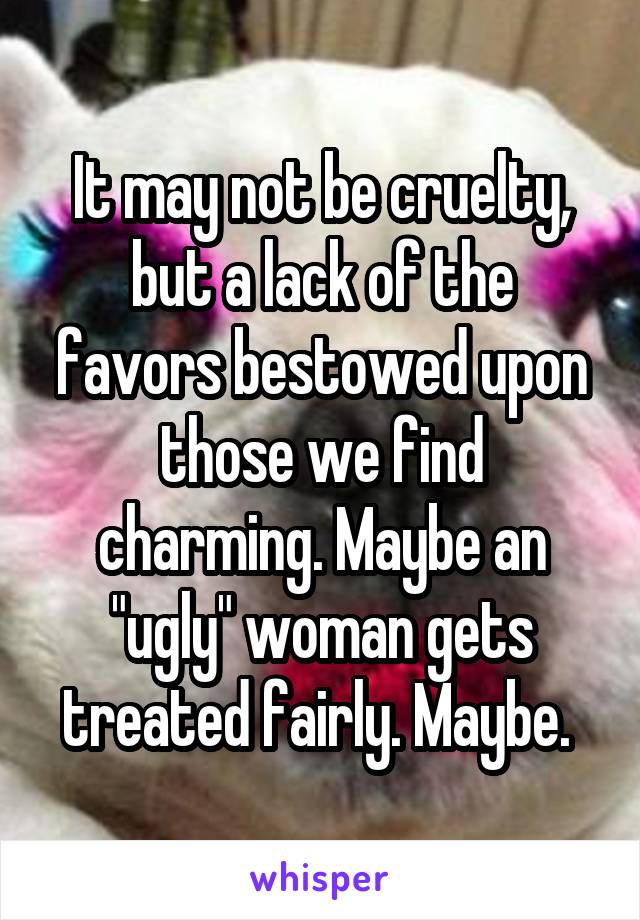 It may not be cruelty, but a lack of the favors bestowed upon those we find charming. Maybe an "ugly" woman gets treated fairly. Maybe. 