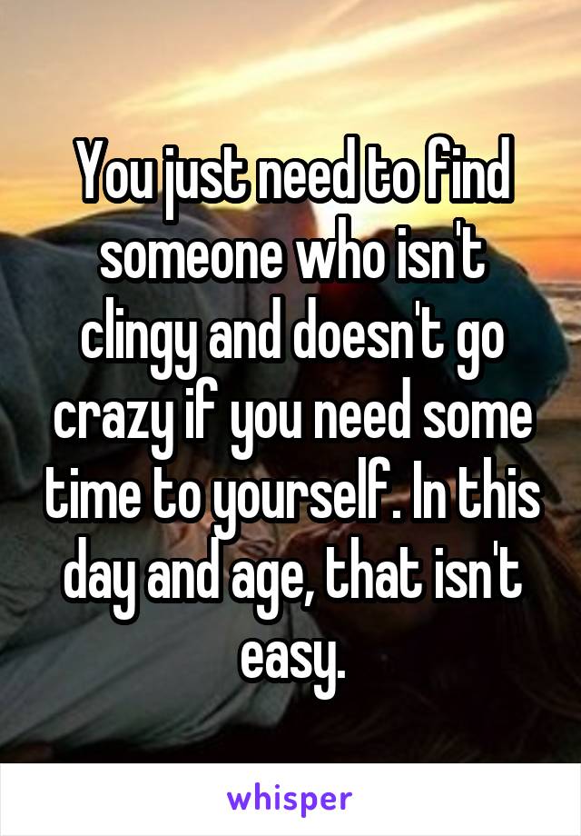 You just need to find someone who isn't clingy and doesn't go crazy if you need some time to yourself. In this day and age, that isn't easy.