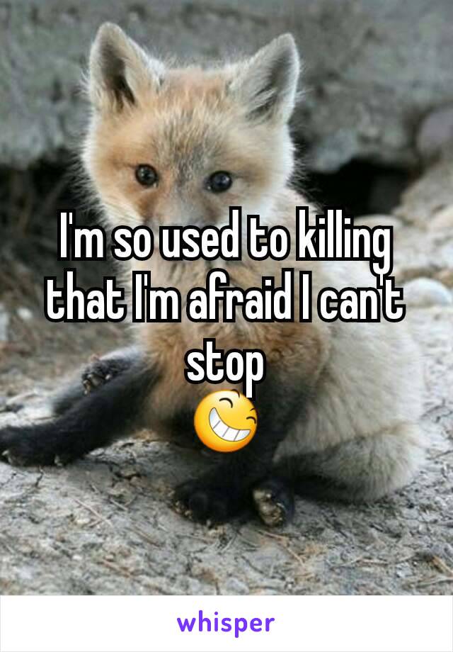 I'm so used to killing that I'm afraid I can't stop
😆