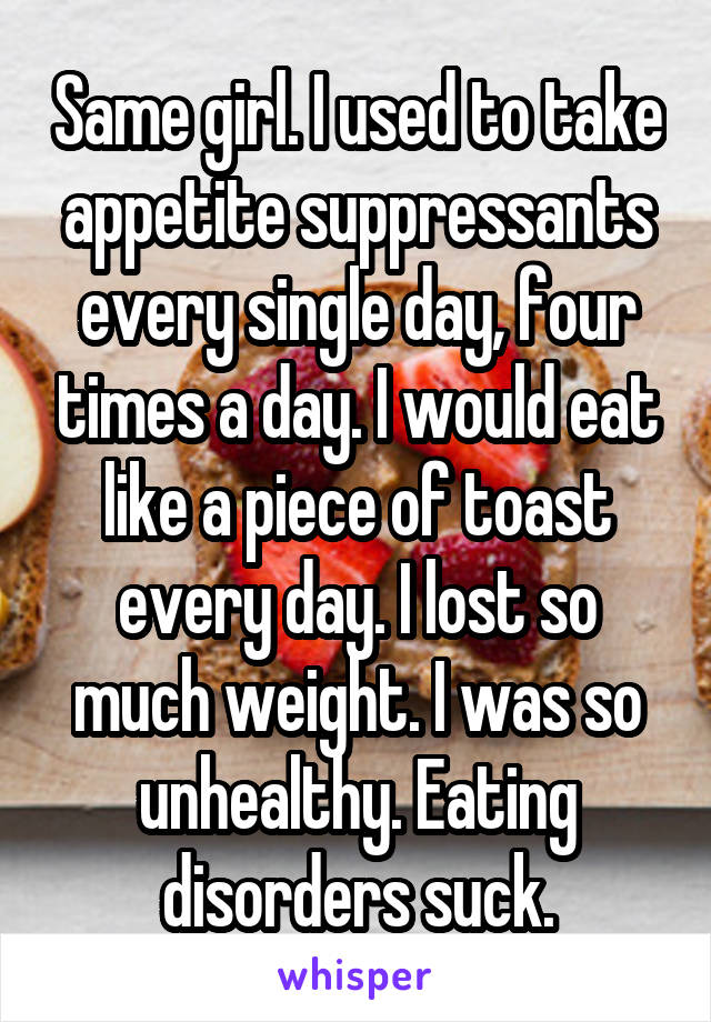Same girl. I used to take appetite suppressants every single day, four times a day. I would eat like a piece of toast every day. I lost so much weight. I was so unhealthy. Eating disorders suck.