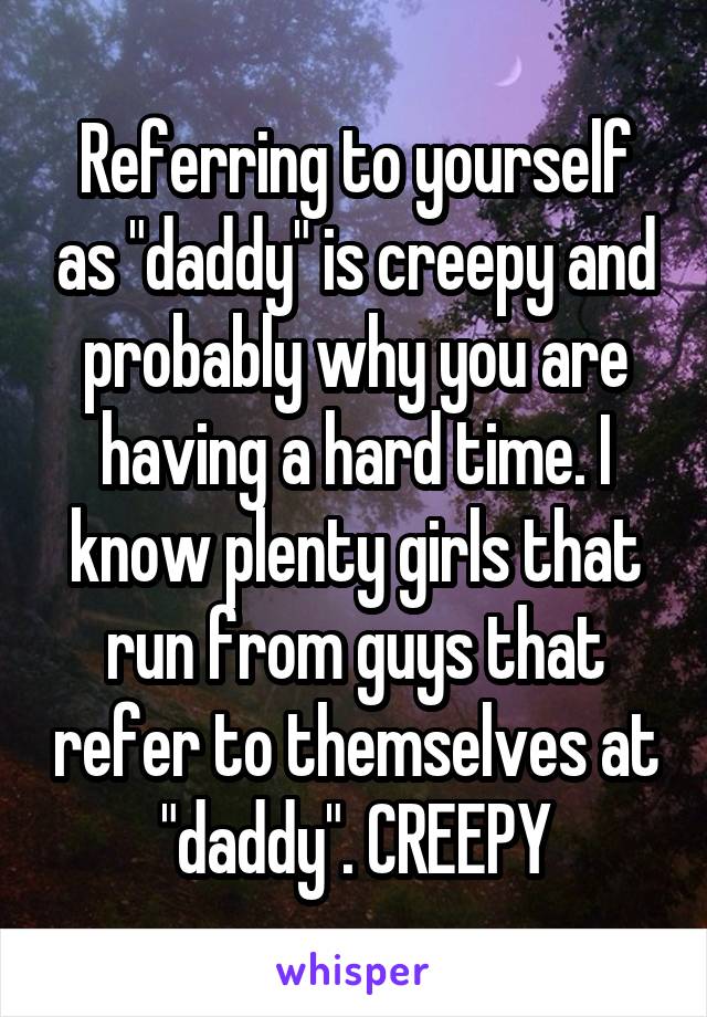 Referring to yourself as "daddy" is creepy and probably why you are having a hard time. I know plenty girls that run from guys that refer to themselves at "daddy". CREEPY