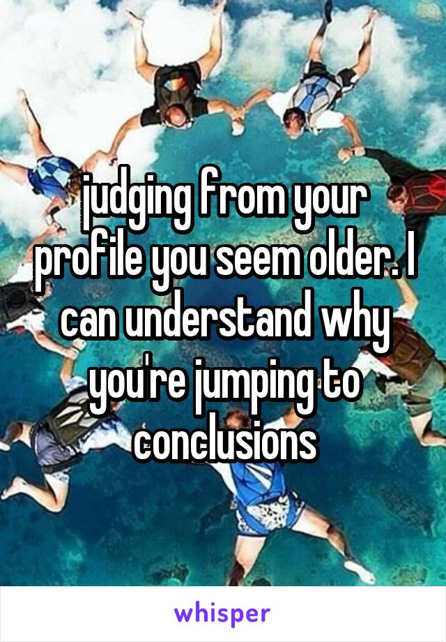 judging from your profile you seem older. I can understand why you're jumping to conclusions