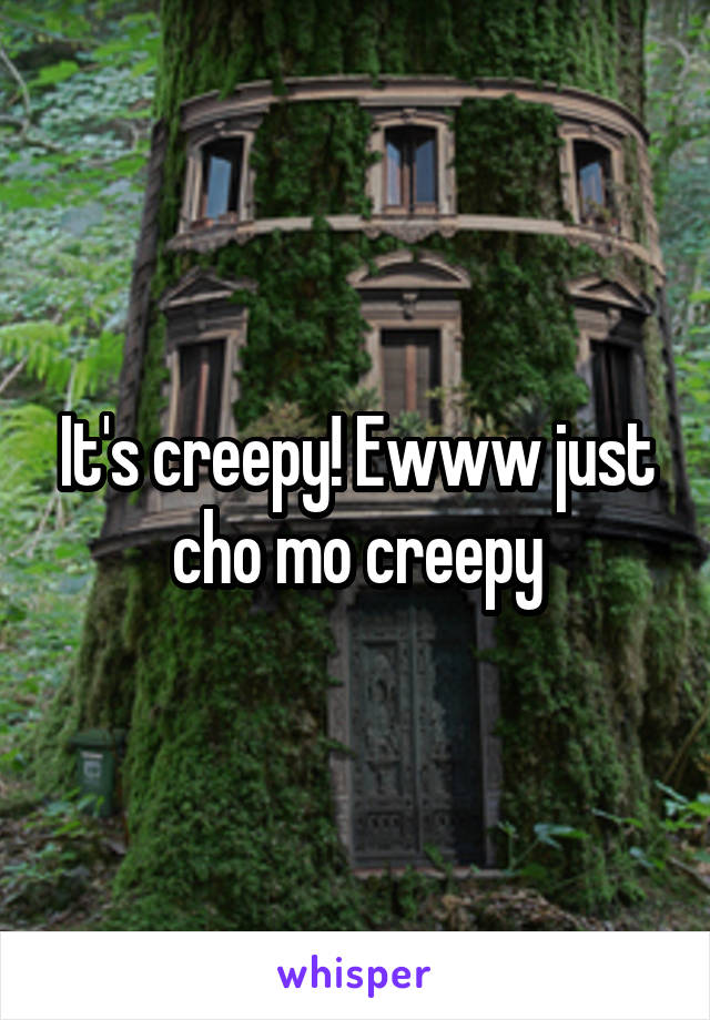 It's creepy! Ewww just cho mo creepy