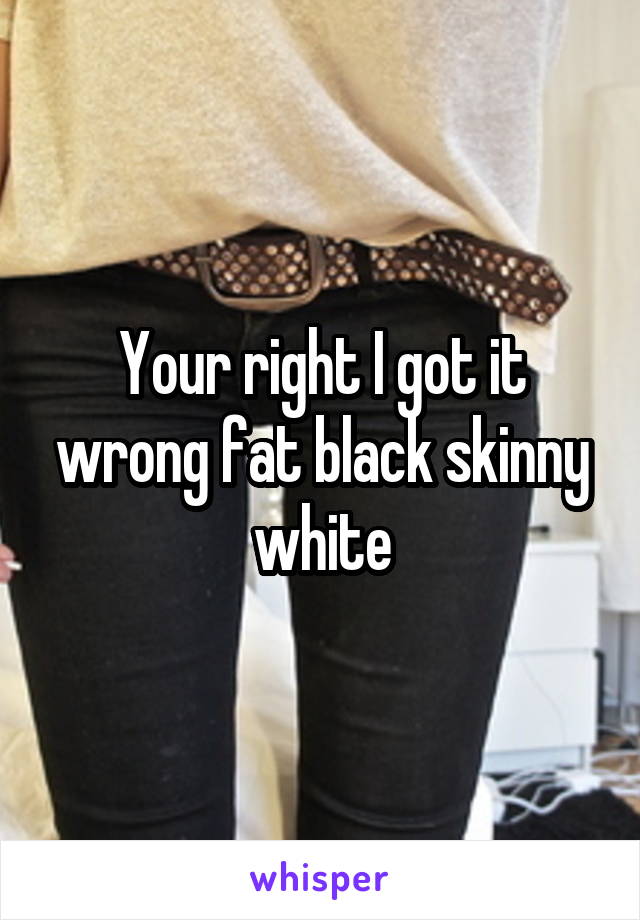 Your right I got it wrong fat black skinny white