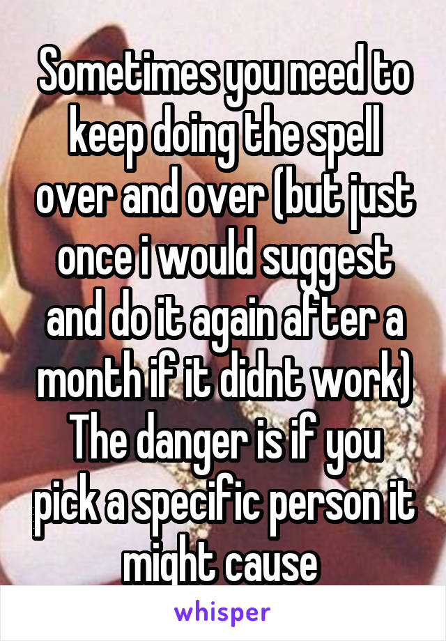 Sometimes you need to keep doing the spell over and over (but just once i would suggest and do it again after a month if it didnt work)
The danger is if you pick a specific person it might cause 