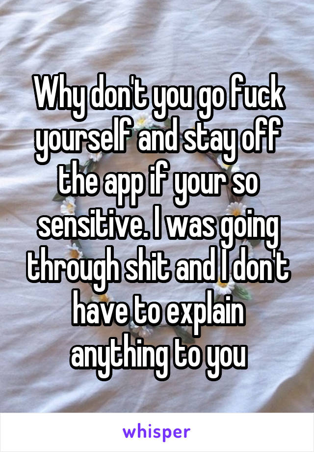 Why don't you go fuck yourself and stay off the app if your so sensitive. I was going through shit and I don't have to explain anything to you