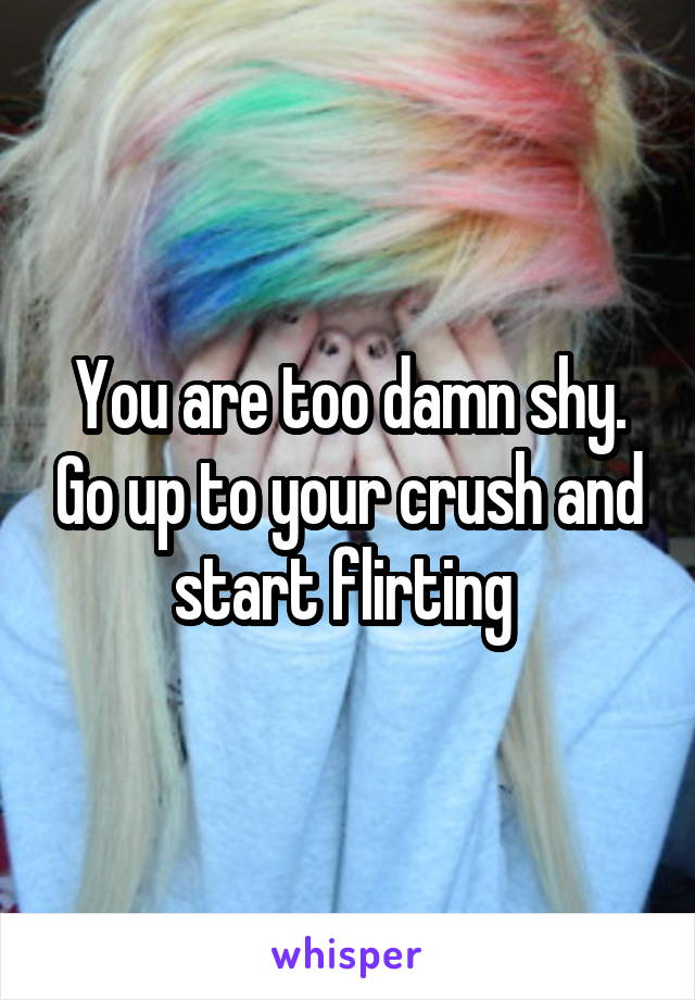 You are too damn shy. Go up to your crush and start flirting 