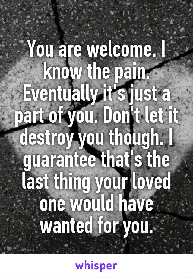 You are welcome. I know the pain. Eventually it's just a part of you. Don't let it destroy you though. I guarantee that's the last thing your loved one would have wanted for you.