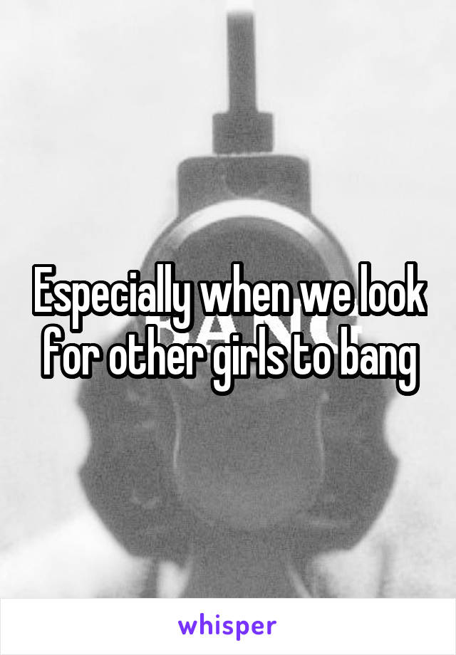 Especially when we look for other girls to bang