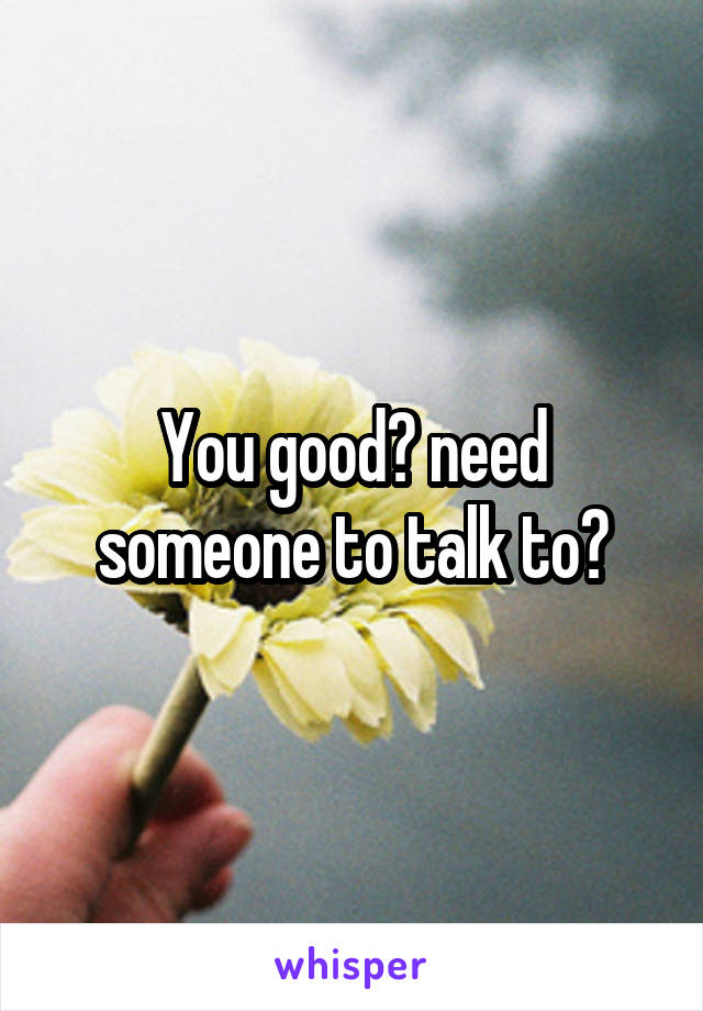 You good? need someone to talk to?